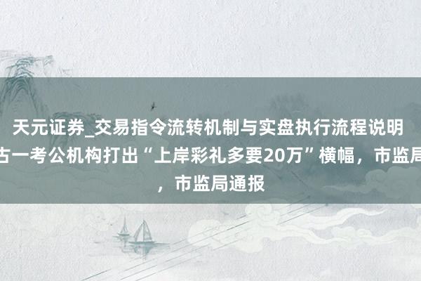 天元证券_交易指令流转机制与实盘执行流程说明 内蒙古一考公机构打出“上岸彩礼多要20万”横幅，市监局通报