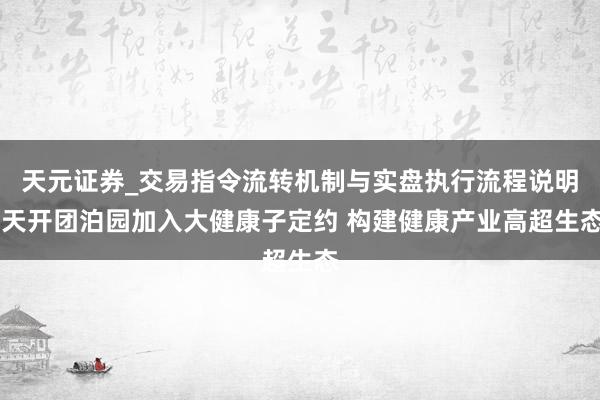 天元证券_交易指令流转机制与实盘执行流程说明 天开团泊园加入大健康子定约 构建健康产业高超生态