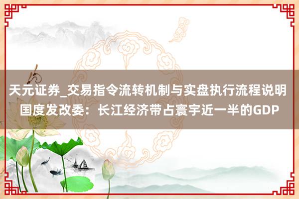 天元证券_交易指令流转机制与实盘执行流程说明 国度发改委：长江经济带占寰宇近一半的GDP
