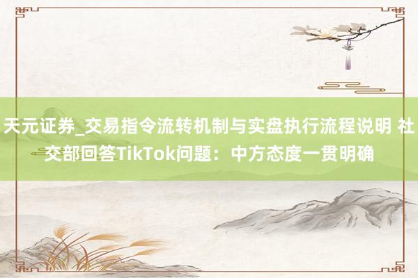 天元证券_交易指令流转机制与实盘执行流程说明 社交部回答TikTok问题：中方态度一贯明确