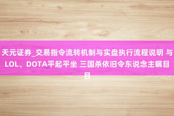天元证券_交易指令流转机制与实盘执行流程说明 与LOL、DOTA平起平坐 三国杀依旧令东说念主瞩目